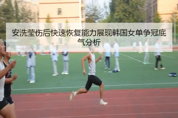 安洗莹伤后快速恢复能力展现韩国女单争冠底气分析